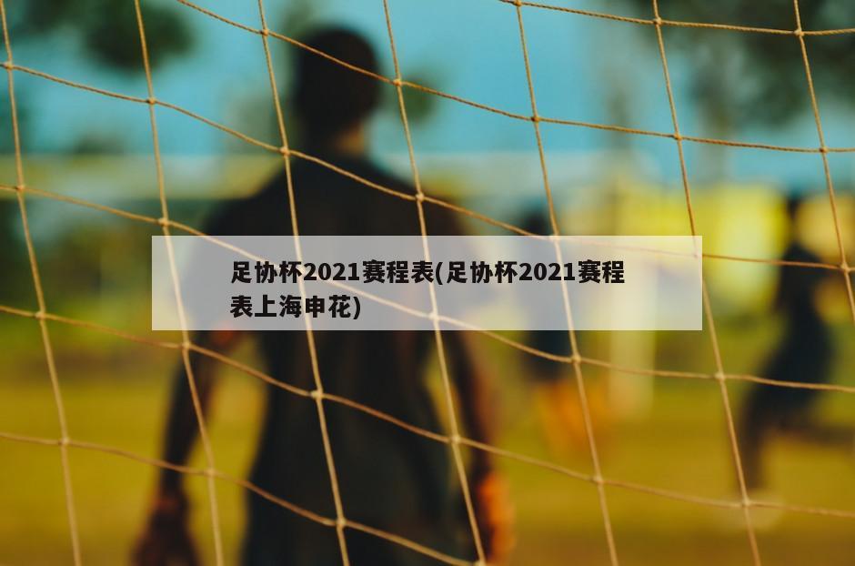 足协杯2021赛程表(足协杯2021赛程表上海申花)